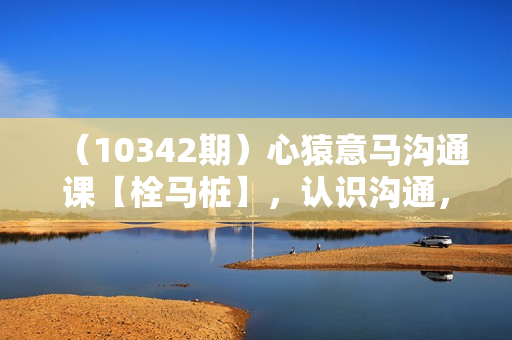 （10342期）心猿意马沟通课【栓马桩】，认识沟通，了解情商（11节课）