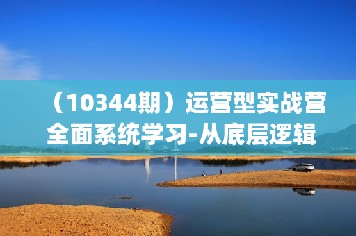（10344期）运营型实战营 全面系统学习-从底层逻辑到实操到千川投放（16节线下直播课)