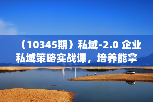 （10345期）私域-2.0 企业私域策略实战课，培养能拿结果的私域操盘手 (69节视频+文档)