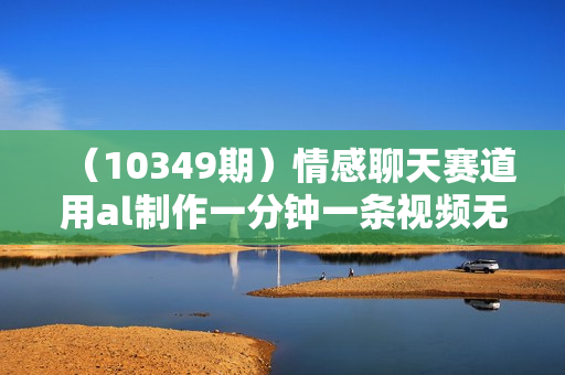 （10349期）情感聊天赛道用al制作一分钟一条视频无脑玩法日入500＋
