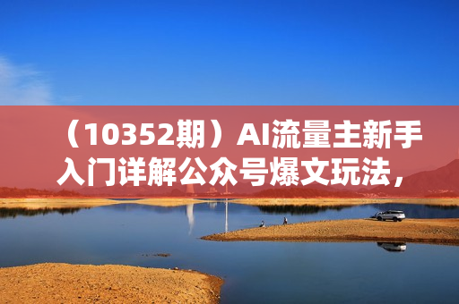 （10352期）AI流量主新手入门详解公众号爆文玩法，公众号流量主日入1000+秘籍