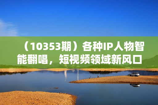 （10353期）各种IP人物智能翻唱，短视频领域新风口，一周轻松涨粉5W，快速起号