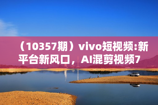 （10357期）vivo短视频:新平台新风口，AI混剪视频7天撸了2300+