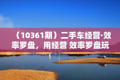 （10361期）二手车经营·效率罗盘，用经营 效率罗盘玩转二手车生意（26节视频课）