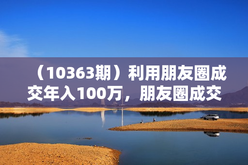 （10363期）利用朋友圈成交年入100万，朋友圈成交利润倍增秘籍