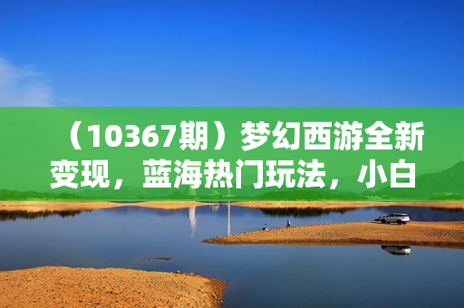（10367期）梦幻西游全新变现，蓝海热门玩法，小白一部手机可操作，日入2000+