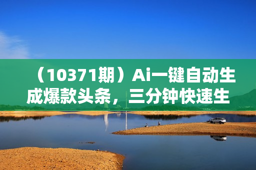 （10371期）Ai一键自动生成爆款头条，三分钟快速生成，复制粘贴即可完成， 月入2万+