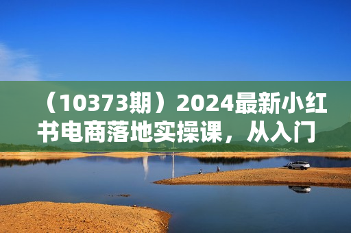 （10373期）2024最新小红书电商落地实操课，从入门到精通，打造爆款方法（16节课）
