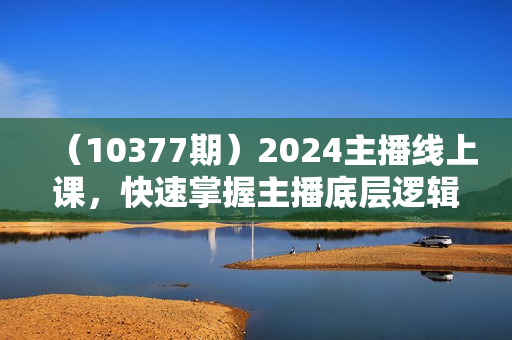 （10377期）2024主播线上课，快速掌握主播底层逻辑，0-1做一个会卖货的主播（63节课）