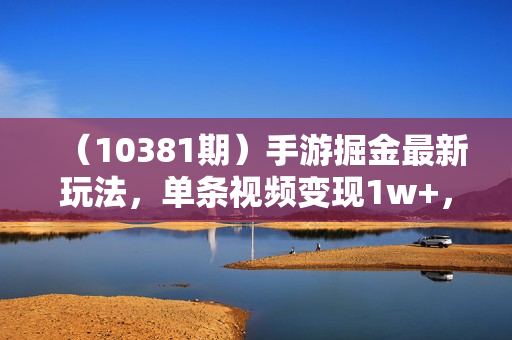 （10381期）手游掘金最新玩法，单条视频变现1w+，一部手机即可操作，保姆级教程