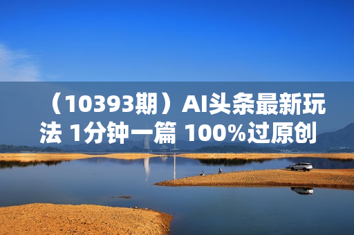 （10393期）AI头条最新玩法 1分钟一篇 100%过原创 无脑复制粘贴 轻松月入5000+ 每
