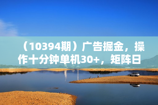 （10394期）广告掘金，操作十分钟单机30+，矩阵日入500+无上限