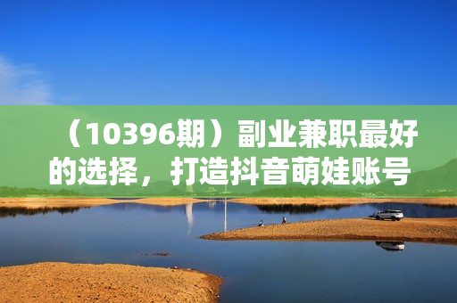 （10396期）副业兼职最好的选择，打造抖音萌娃账号，一条广告轻松上万（教程+素材）