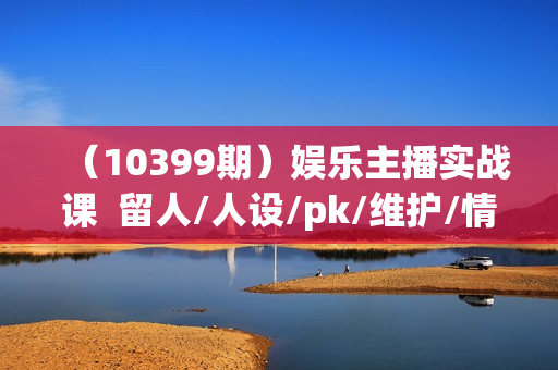（10399期）娱乐主播实战课  留人/人设/pk/维护/情商 做一个会聊天的娱乐主播-33节课