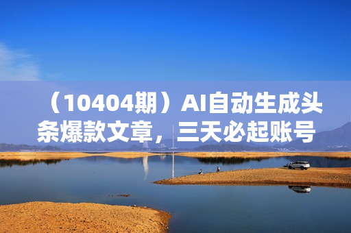 （10404期）AI自动生成头条爆款文章，三天必起账号，简单易上手，日收入500-1000+