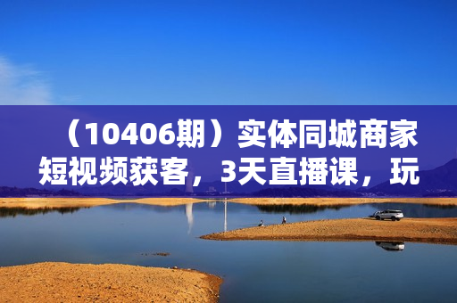 （10406期）实体同城商家短视频获客，3天直播课，玩转实体商家私域，引爆门店增长