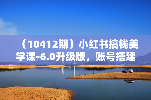 （10412期）小红书搞钱美学课-6.0升级版，账号搭建/爆款创作/工具实战/账号变现篇