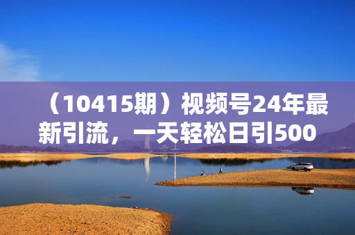 （10415期）视频号24年最新引流，一天轻松日引500+创业粉，简单好上手，轻松引爆流量