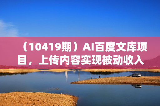 （10419期）AI百度文库项目，上传内容实现被动收入，每天收入300-500