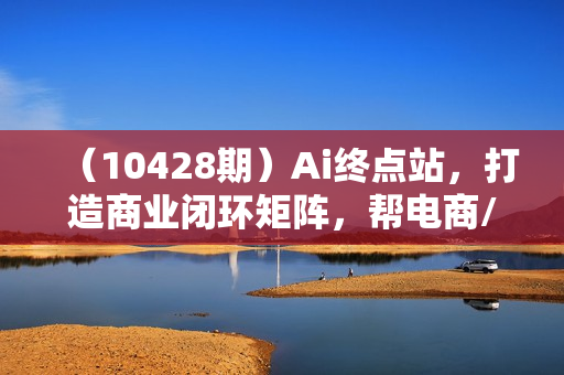 （10428期）Ai终点站，打造商业闭环矩阵，帮电商/实体降70%成本，12款Ai联合深度实战