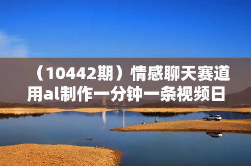 （10442期）情感聊天赛道用al制作一分钟一条视频日入500＋