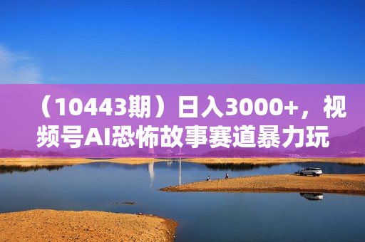 （10443期）日入3000+，视频号AI恐怖故事赛道暴力玩法，轻松过原创，小白也能轻松上手