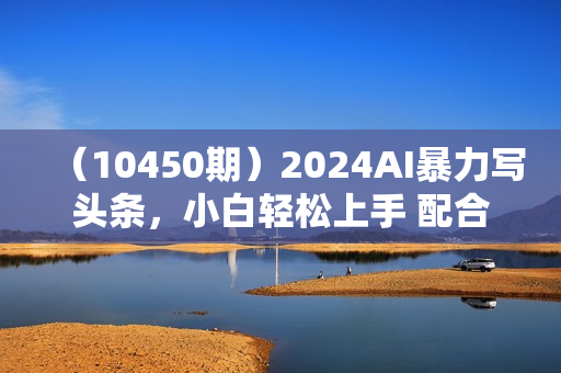 （10450期）2024AI暴力写头条，小白轻松上手 配合矩阵月入3w不是问题