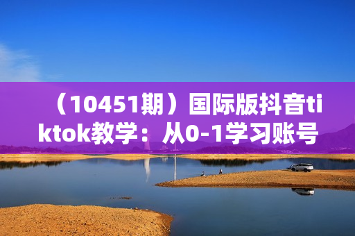 （10451期）国际版抖音tiktok教学：从0-1学习账号设置/环境搭建/素材剪辑/等等/70节