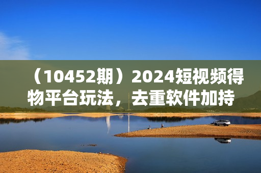 （10452期）2024短视频得物平台玩法，去重软件加持爆款视频矩阵玩法，月入1w～3w