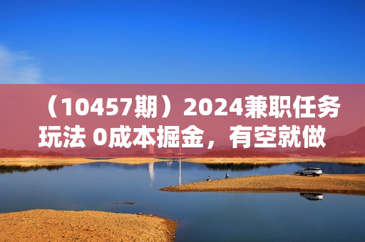（10457期）2024兼职任务玩法 0成本掘金，有空就做 单号轻松日均100+