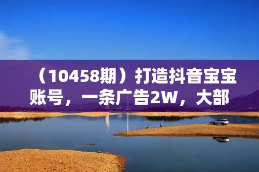 （10458期）打造抖音宝宝账号，一条广告2W，大部分人忽略的超级赛道，小白简单入手