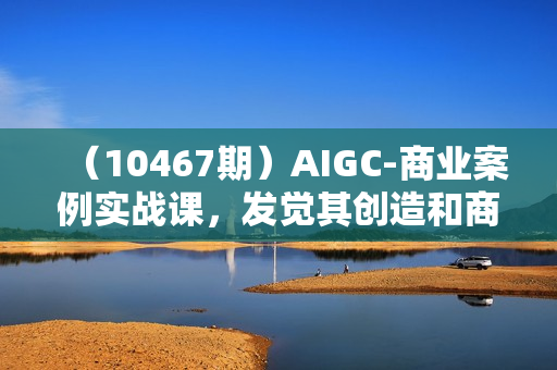 （10467期）AIGC-商业案例实战课，发觉其创造和商业的无限可能，Ai技术新商机-77节