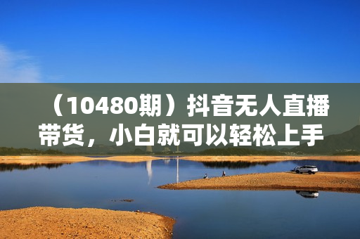 （10480期）抖音无人直播带货，小白就可以轻松上手，真正实现月入过万的项目
