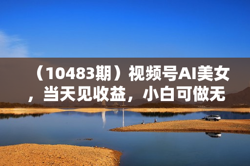（10483期）视频号AI美女，当天见收益，小白可做无脑搬砖，日入1000+的好项目