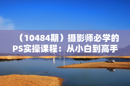 （10484期）摄影师必学的PS实操课程：从小白到高手（27节视频课）