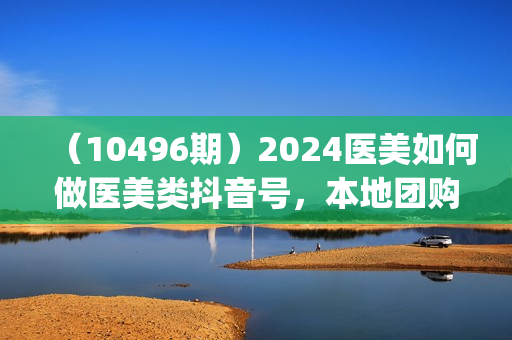 （10496期）2024医美如何做医美类抖音号，本地团购、短视频直播双ip爆品引流-30节