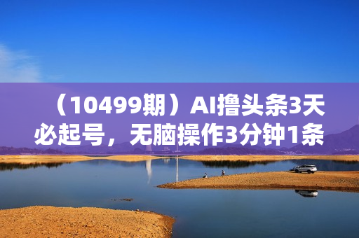 （10499期）AI撸头条3天必起号，无脑操作3分钟1条，复制粘贴简单月入3W+