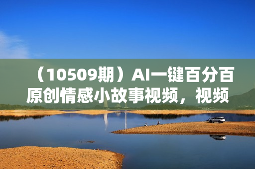 （10509期）AI一键百分百原创情感小故事视频，视频号最顶赛道，日入1000+