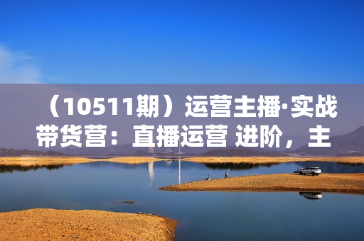 （10511期）运营主播·实战带货营：直播运营 进阶，主播 能力提升（21节课）
