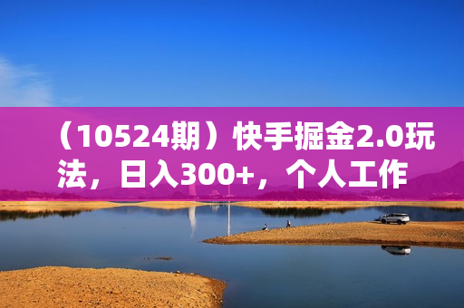 （10524期）快手掘金2.0玩法，日入300+，个人工作室均可操作