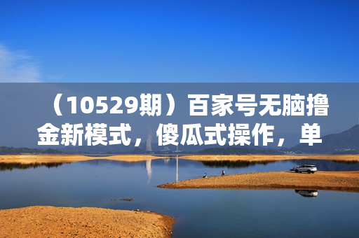 （10529期）百家号无脑撸金新模式，傻瓜式操作，单人月入1-3万！团队放大收益无上限！