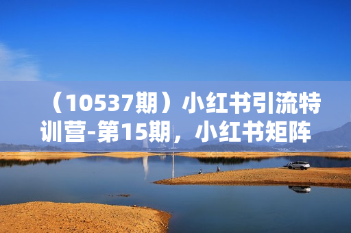 （10537期）小红书引流特训营-第15期，小红书矩阵号月引流80000+到微信（10节课）