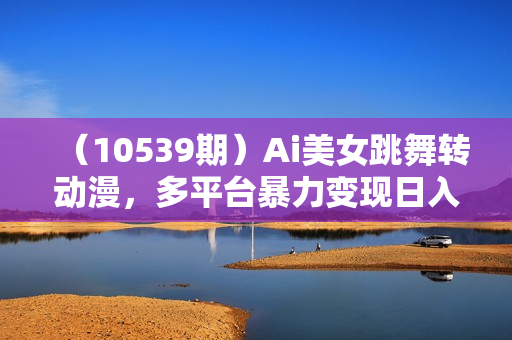 （10539期）Ai美女跳舞转动漫，多平台暴力变现日入1000+，无脑搬运即可，执行就有收入