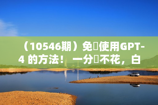 （10546期）免費使用GPT-4 的方法！ 一分錢不花，白嫖 ChatGPT专业版、DALL·E 3等