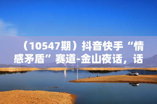 （10547期）抖音快手“情感矛盾”赛道-金山夜话，话题自带流量虚拟变现-附200G资料