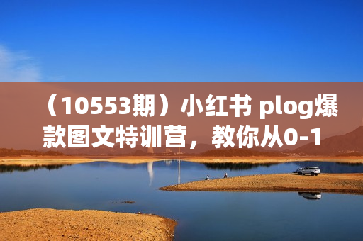 （10553期）小红书 plog爆款图文特训营，教你从0-1做小红书（9节课）