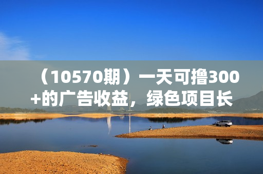 （10570期）一天可撸300+的广告收益，绿色项目长期稳定，上手无难度！
