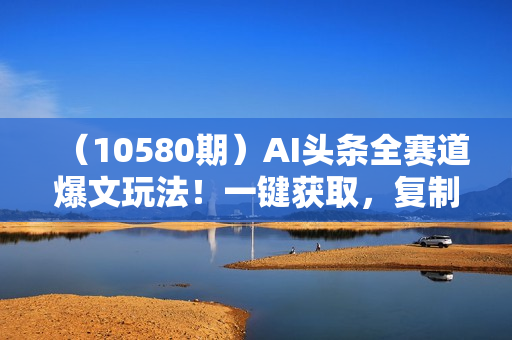 （10580期）AI头条全赛道爆文玩法！一键获取，复制黏贴条条爆款，每天5分钟，日入500+