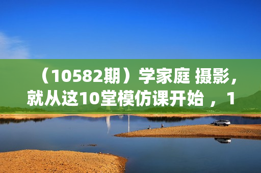 （10582期）学家庭 摄影，就从这10堂模仿课开始 ，10节视频课(学)+10次训练营(练)