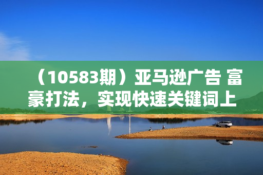 （10583期）亚马逊广告 富豪打法，实现快速关键词上首页